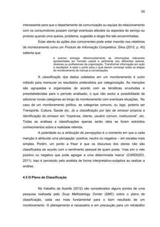 55
interessante para que o departamento de comunicação ou equipe do relacionamento
com os consumidores possam corrigir eventuais atitudes ou aspectos do serviço ou
produto quando uma queixa, problema, sugestão e elogio lhe são encaminhadas.
Estar atento às ações dos concorrentes pode estar inserido nos relatórios
de monitoramento como um Produto de Informação Competitiva. Silva (2010, p. 45)
salienta que:
é preciso entregar diferenciadamente as informações relevantes
apresentadas em formato usável e pertinente aos diferentes setores,
diretores ou profissionais da organização. Transformar informação em ação
e resultados: é esse o ponto para o qual devem convergir todas as etapas
do monitoramento de marcas e conversações.
A classificação dos dados coletados em um monitoramento é outro
método para mensurar os resultados pretendidos por categorização. As menções
são agrupadas e organizadas de acordo com as temáticas envolvidas e
preestabelecidas para o período analisado, o que não exclui a possibilidade de
adicionar novas categorias ao longo do monitoramento com eventuais situações. No
caso de um monitoramento político, as categorias comuns, ou tags, poderia ser
Transporte, Cultura, Saúde etc. Já a classificação por tipo de emissor propicia a
identificação do emissor em “imprensa, cliente, usuário comum, institucional”, etc.
Todas as análises e classificações apenas serão úteis se forem extraídos
conhecimentos sobre a realidade referida.
A polaridade ou a atribuição de percepções é o momento em que a cada
menção é atribuída uma percepção: positiva, neutra ou negativa – em escalas mais
simples. Porém, um ponto a frisar é que os discursos dos atores não são
classificados de acordo com o sentimento pessoal de quem posta, “mas sim o viés
positivo ou negativo que pode agregar a uma determinada marca” (CARDOZO,
2011). Isso é percebido pelo analista de forma interpretativo-subjetiva ao realizar a
análise.
4.5 O Plano de Classificação
No trabalho de Azarite (2012) são considerados alguns pontos de uma
pesquisa realizada pelo Scup Methodology Center (SMC) sobre o plano de
classificação, cada vez mais fundamental para o bom resultado de um
monitoramento. O planejamento é necessário e em precaução para um retrabalho
 