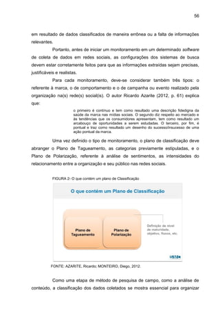 56
em resultado de dados classificados de maneira errônea ou a falta de informações
relevantes.
Portanto, antes de iniciar um monitoramento em um determinado software
de coleta de dados em redes sociais, as configurações dos sistemas de busca
devem estar corretamente feitos para que as informações extraídas sejam precisas,
justificáveis e realistas.
Para cada monitoramento, deve-se considerar também três tipos: o
referente à marca, o de comportamento e o de campanha ou evento realizado pela
organização na(s) rede(s) social(is). O autor Ricardo Azarite (2012, p. 61) explica
que:
o primeiro é contínuo e tem como resultado uma descrição fidedigna da
saúde da marca nas mídias sociais. O segundo diz respeito ao mercado e
às tendências que os consumidores apresentam, tem como resultado um
arcabouço de oportunidades a serem estudadas. O terceiro, por fim, é
pontual e traz como resultado um desenho do sucesso/insucesso de uma
ação pontual da marca.
Uma vez definido o tipo de monitoramento, o plano de classificação deve
abranger o Plano de Tagueamento, as categorias previamente estipuladas, e o
Plano de Polarização, referente à análise de sentimentos, as intensidades do
relacionamento entre a organização e seu público nas redes sociais.
FIGURA 2- O que contém um plano de Classificação
FONTE: AZARITE, Ricardo; MONTEIRO, Diego, 2012.
Como uma etapa de método de pesquisa de campo, como a análise de
conteúdo, a classificação dos dados coletados se mostra essencial para organizar
 