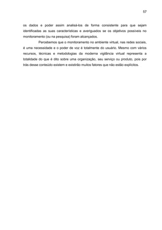 57
os dados e poder assim analisá-los de forma consistente para que sejam
identificadas as suas características e averiguados se os objetivos possíveis no
monitoramento (ou na pesquisa) foram alcançados.
Percebemos que o monitoramento no ambiente virtual, nas redes sociais,
é uma necessidade e o poder de voz é totalmente do usuário. Mesmo com vários
recursos, técnicas e metodologias da moderna vigilância virtual representa a
totalidade do que é dito sobre uma organização, seu serviço ou produto, pois por
trás desse conteúdo existem e existirão muitos fatores que não estão explícitos.
 