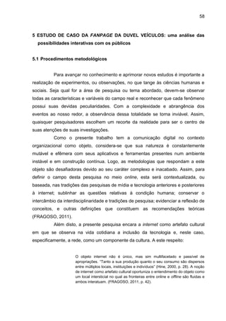 58
5 ESTUDO DE CASO DA FANPAGE DA DUVEL VEÍCULOS: uma análise das
possibilidades interativas com os públicos
5.1 Procedimentos metodológicos
Para avançar no conhecimento e aprimorar novos estudos é importante a
realização de experimentos, ou observações, no que tange às ciências humanas e
sociais. Seja qual for a área de pesquisa ou tema abordado, devem-se observar
todas as características e variáveis do campo real e reconhecer que cada fenômeno
possui suas devidas peculiaridades. Com a complexidade e abrangência dos
eventos ao nosso redor, a observância dessa totalidade se torna inviável. Assim,
quaisquer pesquisadores escolhem um recorte da realidade para ser o centro de
suas atenções de suas investigações.
Como o presente trabalho tem a comunicação digital no contexto
organizacional como objeto, considera-se que sua natureza é constantemente
mutável e efêmera com seus aplicativos e ferramentas presentes num ambiente
instável e em construção contínua. Logo, as metodologias que respondam a este
objeto são desafiadoras devido ao seu caráter complexo e inacabado. Assim, para
definir o campo desta pesquisa no meio online, esta será contextualizada, ou
baseada, nas tradições das pesquisas de mídia e tecnologia anteriores e posteriores
à internet; sublinhar as questões relativas à condição humana; conservar o
intercâmbio da interdisciplinaridade e tradições de pesquisa; evidenciar a reflexão de
conceitos, e outras definições que constituem as recomendações teóricas
(FRAGOSO, 2011).
Além disto, a presente pesquisa encara a internet como artefato cultural
em que se observa na vida cotidiana a inclusão da tecnologia e, neste caso,
especificamente, a rede, como um componente da cultura. A este respeito:
O objeto internet não é único, mas sim multifacetado e passível de
apropriações. “Tanto a sua produção quanto o seu consumo são dispersos
entre múltiplos locais, instituições e indivíduos” (Hine, 2000, p. 28). A noção
de internet como artefato cultural oportuniza o entendimento do objeto como
um local intersticial no qual as fronteiras entre online e offline são fluidas e
ambos interatuam. (FRAGOSO, 2011, p. 42).
 