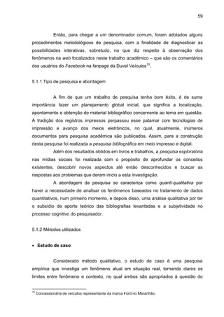 59
Então, para chegar a um denominador comum, foram adotados alguns
procedimentos metodológicos de pesquisa, com a finalidade de diagnosticar as
possibilidades interativas, sobretudo, no que diz respeito à observação dos
fenômenos na web focalizados neste trabalho acadêmico – que são os comentários
dos usuários do Facebook na fanpage da Duvel Veículos10
.
5.1.1 Tipo de pesquisa e abordagem
A fim de que um trabalho de pesquisa tenha bom êxito, é de suma
importância fazer um planejamento global inicial, que significa a localização,
apontamento e obtenção do material bibliográfico concernente ao tema em questão.
A tradição dos registros impressos perpassou esse patamar com tecnologias de
impressão e avanço dos meios eletrônicos, no qual, atualmente, inúmeros
documentos para pesquisa acadêmica são publicados. Assim, para a construção
desta pesquisa foi realizada a pesquisa bibliográfica em meio impresso e digital.
Além dos resultados obtidos em livros e trabalhos, a pesquisa exploratória
nas mídias sociais foi realizada com o propósito de aprofundar os conceitos
existentes, descobrir novos aspectos até então desconhecidos e buscar as
respostas aos problemas que deram início a esta investigação.
A abordagem da pesquisa se caracteriza como quanti-qualitativa por
haver a necessidade de analisar os fenômenos baseados no tratamento de dados
quantitativos, num primeiro momento, e depois disso, uma análise qualitativa por ter
o subsídio de aporte teórico das bibliografias levantadas e a subjetividade no
processo cognitivo do pesquisador.
5.1.2 Métodos utilizados
 Estudo de caso
Considerado método qualitativo, o estudo de caso é uma pesquisa
empírica que investiga um fenômeno atual em situação real, tornando claros os
limites entre fenômeno e contexto, no qual ambos são apropriados à questão do
10
Concessionária de veículos representante da marca Ford no Maranhão.
 
