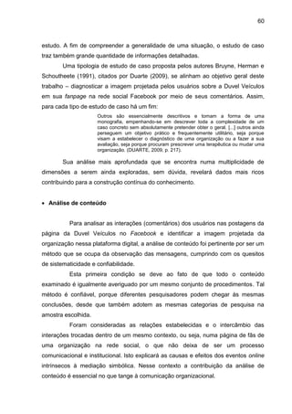 60
estudo. A fim de compreender a generalidade de uma situação, o estudo de caso
traz também grande quantidade de informações detalhadas.
Uma tipologia de estudo de caso proposta pelos autores Bruyne, Herman e
Schoutheete (1991), citados por Duarte (2009), se alinham ao objetivo geral deste
trabalho – diagnosticar a imagem projetada pelos usuários sobre a Duvel Veículos
em sua fanpage na rede social Facebook por meio de seus comentários. Assim,
para cada tipo de estudo de caso há um fim:
Outros são essencialmente descritivos e tomam a forma de uma
monografia, empenhando-se em descrever toda a complexidade de um
caso concreto sem absolutamente pretender obter o geral. [...] outros ainda
perseguem um objetivo prático e frequentemente utilitário, seja porque
visam a estabelecer o diagnóstico de uma organização ou a fazer a sua
avaliação, seja porque procuram prescrever uma terapêutica ou mudar uma
organização. (DUARTE, 2009, p. 217).
Sua análise mais aprofundada que se encontra numa multiplicidade de
dimensões a serem ainda exploradas, sem dúvida, revelará dados mais ricos
contribuindo para a construção contínua do conhecimento.
 Análise de conteúdo
Para analisar as interações (comentários) dos usuários nas postagens da
página da Duvel Veículos no Facebook e identificar a imagem projetada da
organização nessa plataforma digital, a análise de conteúdo foi pertinente por ser um
método que se ocupa da observação das mensagens, cumprindo com os quesitos
de sistematicidade e confiabilidade.
Esta primeira condição se deve ao fato de que todo o conteúdo
examinado é igualmente averiguado por um mesmo conjunto de procedimentos. Tal
método é confiável, porque diferentes pesquisadores podem chegar às mesmas
conclusões, desde que também adotem as mesmas categorias de pesquisa na
amostra escolhida.
Foram consideradas as relações estabelecidas e o intercâmbio das
interações trocadas dentro de um mesmo contexto, ou seja, numa página de fãs de
uma organização na rede social, o que não deixa de ser um processo
comunicacional e institucional. Isto explicará as causas e efeitos dos eventos online
intrínsecos à mediação simbólica. Nesse contexto a contribuição da análise de
conteúdo é essencial no que tange à comunicação organizacional.
 