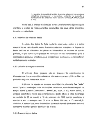 61
(...) a análise de conteúdo é também de grande valia como instrumento de
inteligência organizacional e competitiva, auxiliando na avaliação e
monitoramento dos ambientes interno e externo (FONSECA JÚNIOR, 2009,
p. 292).
Posto isso, a análise de conteúdo é mais uma ferramenta oportuna para
monitorar e avaliar os relacionamentos constituídos nos seus vários ambientes,
inclusive no meio digital.
5.1.3 Técnicas de coleta de dados
A coleta dos dados foi feita mediante observação online e a coleta
documental por meio de print screen dos comentários nas postagens na fanpage da
Duvel Veículos no Facebook. Ao postar os comentários, os usuários os tornam
públicos, o que exime o pesquisador da solicitação de sua concordância para a
realização da pesquisa. Entretanto, para proteger suas identidades, os nomes foram
cuidadosamente ocultados.
5.1.4 Universo e seleção da amostra
O universo desta pesquisa são as fanpages de organizações no
Facebook que buscam constituir relações e interações com seus públicos (fãs) que
passam a segui-las nessa rede social.
A técnica da seleção da amostra escolhida foi a chamada Por “júris”,
usada “quando se desejam obter informações detalhadas, durante certo espaço de
tempo, sobre questões particulares”. (MARCONI, 2007, p. 52) Assim sendo, a
amostra escolhida se refere aos comentários nos posts, álbuns e fotos da fanpage
no período de 07 de agosto a 10 de setembro de 2012 quando aconteceu a
campanha em homenagem aos 20 anos da Duvel Veículos, a ‘ComemorAção
Solidária’. A seleção dos posts foi composta por todos aqueles que fizerem alusão à
campanha durante o período delimitado de 35 dias.
5.1.5 Tratamento dos dados
 