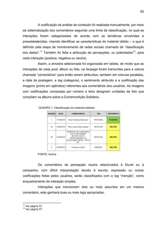 62
A codificação da análise de conteúdo foi realizada manualmente, por meio
da sistematização dos comentários seguindo uma linha de classificação, no qual as
interações foram categorizadas de acordo com as temáticas envolvidas e
preestabelecidas, visando identificar as características do material obtido – o que é
definido pela etapa de monitoramento de redes sociais chamada de “classificação
dos dados”.11
Também foi feita a atribuição de percepções, ou polaridades12
, para
cada interação (positiva, negativa ou neutra).
Assim, a amostra selecionada foi organizada em tabela, de modo que as
interações de cada post, álbum ou foto, na fanpage foram transcritas para a coluna
chamada “comentários” para então serem atribuídos, também em colunas paralelas,
a data da postagem, a tag (categoria), o sentimento atribuído e a codificação das
imagens (prints em apêndice) referentes aos comentários dos usuários. As imagens
com codificações compostas por número e letra designam unidades de foto que
compõem os álbuns sobre a ComemorAção Solidária.
QUADRO 1- Classificação do material coletado
FONTE: Autora
Os comentários de percepção neutra relacionados à Duvel ou à
campanha, com difícil interpretação devido à escrita, expressão ou outras
codificações feitas pelos usuários, serão classificados com a tag “menção”, como
enquadramento de interação simples.
Interações que mencionem dois ou mais assuntos em um mesmo
comentário, este ganhará duas ou mais tags apropriadas.
11
Ver página 57.
12
Ver página 57.
 