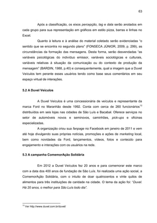63
Após a classificação, os eixos percepção, tag e data serão anotados em
cada grupo para sua representação em gráficos em estilo pizza, barras e linhas no
Excel.
Quanto à leitura e à análise do material coletado serão evidenciadas “o
sentido que se encontra no segundo plano” (FONSECA JÚNIOR, 2009, p. 299), as
circunstâncias da formação das mensagens. Desta forma, serão desvendadas “as
variáveis psicológicas do indivíduo emissor, variáveis sociológicas e culturais,
variáveis relativas à situação da comunicação ou do contexto de produção da
mensagem” (BARDIN, 1988, p.40) e consequentemente, qual a imagem que a Duvel
Veículos tem perante esses usuários tendo como base seus comentários em seu
espaço virtual de interações.
5.2 A Duvel Veículos
A Duvel Veículos é uma concessionária de veículos e representante da
marca Ford no Maranhão desde 1992. Conta com cerca de 260 funcionários13
distribuídos em seis lojas nas cidades de São Luís e Bacabal. Oferece serviços no
setor de automóveis novos e seminovos, caminhões, pick-ups e oficinas
especializadas.
A organização criou sua fanpage no Facebook em janeiro de 2011 e vem
até hoje divulgando suas próprias notícias, promoções e ações de marketing local,
bem como novidades da Ford, lançamentos, vídeos, fotos e conteúdo para
engajamento e interações com os usuários na rede.
5.3 A campanha ComemorAção Solidária
Em 2012 a Duvel Veículos fez 20 anos e para comemorar este marco
com a data dos 400 anos de fundação de São Luís, foi realizada uma ação social, a
ComemorAção Solidária, com o intuito de doar quatrocentos e vinte quilos de
alimentos para três instituições de caridade na cidade. O tema da ação foi: “Duvel.
Há 20 anos, o melhor para São Luís todo dia”.
13
Ver http://www.duvel.com.br/duvel/
 
