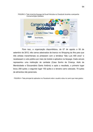 64
FIGURA 3- Tela inicial da fanpage da Duvel Veículos no Facebook durante a campanha
ComemorAção Solidária
Para isso, a organização disponibilizou, de 07 de agosto a 06 de
setembro de 2012, três carros adesivados de branco no Shopping da Ilha para que
três artistas maranhenses os pintassem com a temática “São Luís 400 anos” e
recebessem o voto público por meio de hotsite e aplicativo na fanpage. Cada veículo
representou uma instituição de caridade (Casa Sonho de Criança, Asilo de
Mendicidade e Educandário Santo Antônio) e após o resultado, o primeiro lugar
levou 200 quilos; o segundo lugar 150 quilos e o terceiro carro colocado, 70 quilos
de alimentos não perecíveis.
FIGURA 4- Tela principal do aplicativo no Facebook onde o usuário votou no carro que mais gostou.
 