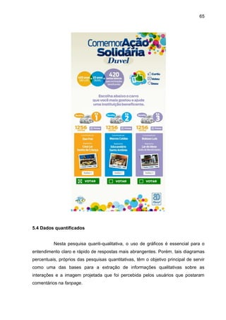 65
5.4 Dados quantificados
Nesta pesquisa quanti-qualitativa, o uso de gráficos é essencial para o
entendimento claro e rápido de respostas mais abrangentes. Porém, tais diagramas
percentuais, próprios das pesquisas quantitativas, têm o objetivo principal de servir
como uma das bases para a extração de informações qualitativas sobre as
interações e a imagem projetada que foi percebida pelos usuários que postaram
comentários na fanpage.
 