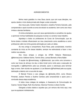 AGRADECIMENTOS
Minha maior gratidão é a meu Deus Jeová, que com suas bênçãos, me
ajudou desde o início desta jornada até chegar a esta conquista.
Aos meus pais, Carlos Castro Azevedo e Joselina Ferreira Azevedo, pela
compreensão e apoio durante os anos de estudo na academia, bem como aos meus
irmãos e demais familiares.
À minha orientadora, que com seus apontamentos e conselhos me ajudou
a aprimorar minhas habilidades de pesquisa na área e a construir esse trabalho.
Agradeço a todos os professores do Curso de Comunicação, que de
forma direta e indireta influenciaram ao meu crescimento como acadêmica e como
profissional, além da minha grande admiração por cada um deles.
Ao meu amigo e companheiro, Ruan Rosa, pela cumplicidade, incentivo
constante do início ao fim desse trabalho, sempre me estimulando a fazer o meu
melhor nos estudos.
Aos meus amigos e amigas da UFMA: Helayne Rabanaque,
@MonroeJunior, Kalliane Karine, Tamiris Silva, Larissa Berredo e Hans Myller.
À equipe da @maximizeag, à @fabianocsb, que entre uma conversa e
outra nas horas de almoço me deu a ideia inicial como norte para a execução da
monografia; à @flahpinheiro pela sua amizade, apoio e cobranças para terminar
logo a mono. Sem dúvida me ajudaram; à Leo Bezerra @PackHead pela sua ajuda,
dedicação e talento com a sua arte da capa.
À Manoel Franco e aos colegas da @Intertek_OCA, como Silvana
Pimentel, Joelson Pereira e Sueline Cardoso pela compreensão e apoio para a
conclusão dessa etapa acadêmica.
A todos meus colegas de estágios, à Assessoria de Comunicação da
Caema: Vanda Vidigal, Ruth Ana Santos, Cleonice Ferreira e Liliane Corrêa.
Obrigada a todos citados e aqueles que, por ventura não inclui aqui, mas
que me ajudaram indiretamente.
 