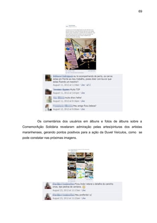 69
Os comentários dos usuários em álbuns e fotos de álbuns sobre a
ComemorAção Solidária revelaram admiração pelas artes/pinturas dos artistas
maranhenses, gerando pontos positivos para a ação da Duvel Veículos, como se
pode constatar nas próximas imagens.
 