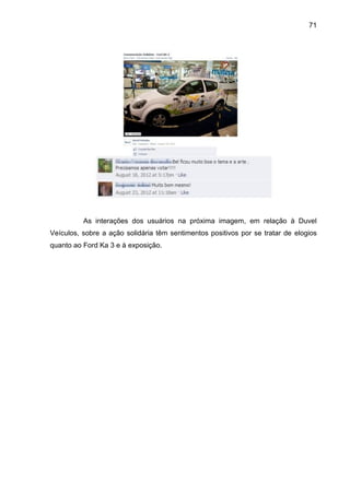 71
As interações dos usuários na próxima imagem, em relação à Duvel
Veículos, sobre a ação solidária têm sentimentos positivos por se tratar de elogios
quanto ao Ford Ka 3 e à exposição.
 