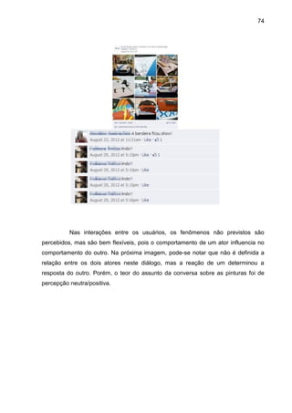 74
Nas interações entre os usuários, os fenômenos não previstos são
percebidos, mas são bem flexíveis, pois o comportamento de um ator influencia no
comportamento do outro. Na próxima imagem, pode-se notar que não é definida a
relação entre os dois atores neste diálogo, mas a reação de um determinou a
resposta do outro. Porém, o teor do assunto da conversa sobre as pinturas foi de
percepção neutra/positiva.
 