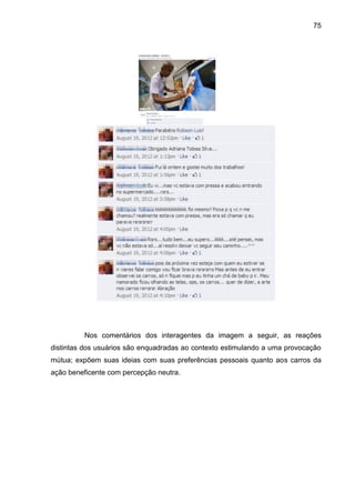 75
Nos comentários dos interagentes da imagem a seguir, as reações
distintas dos usuários são enquadradas ao contexto estimulando a uma provocação
mútua; expõem suas ideias com suas preferências pessoais quanto aos carros da
ação beneficente com percepção neutra.
 
