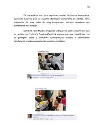 78
Os comentários das fotos seguintes revelam fenômenos inesperados,
causando surpresa, pois as usuárias identificam prontamente os artistas, como
integrantes de suas redes de amigos/conhecidos, inclusive citando-os nos
comentários no Facebook.
Como na Rede Mundos Pequenos (RECUERO, 2009), observou-se que
os usuários que “curtem” a Duvel no Facebook se depararam, por coincidência, com
as postagens sobre a campanha ComemorAção Solidária e identificaram
rapidamente uma pessoa conhecida, no caso, os artistas.
 