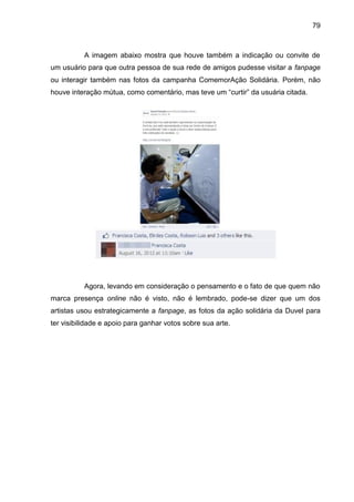 79
A imagem abaixo mostra que houve também a indicação ou convite de
um usuário para que outra pessoa de sua rede de amigos pudesse visitar a fanpage
ou interagir também nas fotos da campanha ComemorAção Solidária. Porém, não
houve interação mútua, como comentário, mas teve um “curtir” da usuária citada.
Agora, levando em consideração o pensamento e o fato de que quem não
marca presença online não é visto, não é lembrado, pode-se dizer que um dos
artistas usou estrategicamente a fanpage, as fotos da ação solidária da Duvel para
ter visibilidade e apoio para ganhar votos sobre sua arte.
 