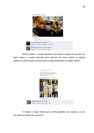 80
Na foto anterior, o usuário agradece com carinho o elogio da sua arte e na
figura abaixo, o mesmo aproveita para estimular de modo positivo os artistas
plásticos a customizarem os carros para a ação beneficente na imagem abaixo.
A imagem a seguir mostra que o artista agradece aos usuários, um por
um, sobre os elogios da sua pintura.
 