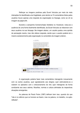 83
Reforçar as imagens positivas pela Duvel Veículos por meio de mais
interações foi identificada uma fragilidade, pois dentre os 74 comentários feitos pelos
usuários houve apenas uma resposta da organização na fanpage, como se vê na
imagem da página 84.
Durante a campanha ComemorAção Solidária no Facebook, notou-se a
ausência de uma forma facilmente identificada, da Duvel Veículos se relacionar com
seus usuários na sua fanpage. Na imagem abaixo, um usuário postou uma opinião
de percepção neutra, mas não obteve resposta, sendo que o usuário poderia ter o
mesmo esclarecimento pela organização no comentário da imagem anterior.
A organização poderia fazer mais comentários interagindo mutuamente
com os outros usuários, quer agradecendo aos elogios; quer estimulando-os a
votarem no aplicativo com o direcionamento de link; quer interagindo de forma
condizente aos seus valores, filosofias, normas e cultura alinhadas às respectivas
situações emergentes.
As palavras de Paulo Freire (1987) definem bem isso, quando diz que
"não é no silêncio que os homens se fazem, mas na palavra, no trabalho, na ação-
reflexão".
 