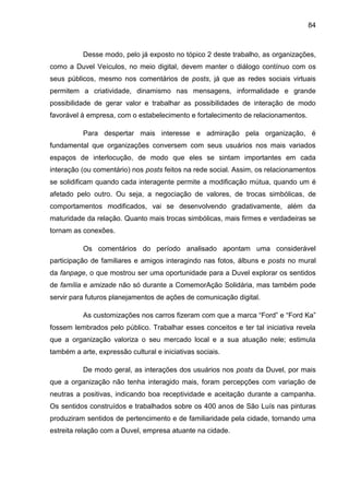 84
Desse modo, pelo já exposto no tópico 2 deste trabalho, as organizações,
como a Duvel Veículos, no meio digital, devem manter o diálogo contínuo com os
seus públicos, mesmo nos comentários de posts, já que as redes sociais virtuais
permitem a criatividade, dinamismo nas mensagens, informalidade e grande
possibilidade de gerar valor e trabalhar as possibilidades de interação de modo
favorável à empresa, com o estabelecimento e fortalecimento de relacionamentos.
Para despertar mais interesse e admiração pela organização, é
fundamental que organizações conversem com seus usuários nos mais variados
espaços de interlocução, de modo que eles se sintam importantes em cada
interação (ou comentário) nos posts feitos na rede social. Assim, os relacionamentos
se solidificam quando cada interagente permite a modificação mútua, quando um é
afetado pelo outro. Ou seja, a negociação de valores, de trocas simbólicas, de
comportamentos modificados, vai se desenvolvendo gradativamente, além da
maturidade da relação. Quanto mais trocas simbólicas, mais firmes e verdadeiras se
tornam as conexões.
Os comentários do período analisado apontam uma considerável
participação de familiares e amigos interagindo nas fotos, álbuns e posts no mural
da fanpage, o que mostrou ser uma oportunidade para a Duvel explorar os sentidos
de família e amizade não só durante a ComemorAção Solidária, mas também pode
servir para futuros planejamentos de ações de comunicação digital.
As customizações nos carros fizeram com que a marca “Ford” e “Ford Ka”
fossem lembrados pelo público. Trabalhar esses conceitos e ter tal iniciativa revela
que a organização valoriza o seu mercado local e a sua atuação nele; estimula
também a arte, expressão cultural e iniciativas sociais.
De modo geral, as interações dos usuários nos posts da Duvel, por mais
que a organização não tenha interagido mais, foram percepções com variação de
neutras a positivas, indicando boa receptividade e aceitação durante a campanha.
Os sentidos construídos e trabalhados sobre os 400 anos de São Luís nas pinturas
produziram sentidos de pertencimento e de familiaridade pela cidade, tornando uma
estreita relação com a Duvel, empresa atuante na cidade.
 