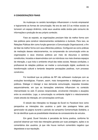 85
6 CONSIDERAÇÕES FINAIS
As mudanças no cenário tecnológico influenciaram o mundo empresarial
e logicamente as formas de comunicação. Na era da web 2.0 as mídias sociais se
tornaram um espaço dinâmico, onde seus usuários estão ávidos pelo consumo de
informações e produção de seu próprio conteúdo.
Face ao exposto, as organizações precisam lidar da melhor forma com
tais públicos para construir relacionamentos verdadeiros e duráveis. Para isso, as
Relações Públicas têm como função gerenciar a Comunicação Organizacional, a fim
de falar da melhor forma com seus diferentes públicos. Configuram-se como práticas
de mediação desses relacionamentos, na compreensão da comunicação entre as
organizações e seus diversos públicos por meio de discursos e sentidos
constituídos, trocados e desenvolvidos com os indivíduos nos mais diversos espaços
de interação, o que inclui o ambiente virtual das redes sociais. Nessas condições, o
profissional de relações públicas vai mediar a comunicação digital, auxiliando na
transformação cultural e tentando despertar percepções positivas, num processo
construtivo.
Foi inevitável que as práticas de RP não sofressem mudanças com as
evoluções tecnológicas. Ficaram, assim, mais transparentes e dialógicas com os
públicos. Dialogar é interagir e isso demanda comunicação, respostas trocadas
sequencialmente, em que as transações anteriores influenciam no conteúdo
intercambiado na web. É preciso reciprocidade, envolvendo intenções e atuações
entre os envolvidos. Logo, a comunicação no ambiente digital é o relacionamento
criado através da interação, em conversações contínuas.
O estudo das interações na fanpage da Duvel no Facebook teve como
perspectiva as interações dos usuários a partir das postagens feitas pelo
gerenciador da página durante o período da campanha ComemorAção Solidária, a
fim de identificar quais as possibilidade interativas da concessionária de veículos.
Em geral, Duvel Veículos é percebida de forma positiva, conforme foi
possível observar por meio das interações geradas por suas postagens, ações e os
comentários dos usuários, já que não houve nenhum comentário negativo que
degradasse a sua reputação.
 