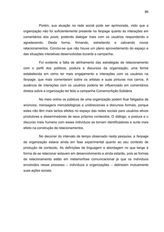 86
Porém, sua atuação na rede social pode ser aprimorada, visto que a
organização não foi suficientemente presente na fanpage quanto às interações em
comentários dos posts, podendo dialogar mais com os usuários respondendo e
agradecendo. Desta forma, firmando, estreitando e cativando novos
relacionamentos. Conclui-se que não houve um pleno aproveitamento do espaço e
das situações interativas desenvolvidas durante a campanha.
Foi evidente a falta de alinhamento das estratégias de relacionamento
com o perfil dos públicos, postura e discursos da organização; uma forma
estabelecida em como ter mais engajamento e interações com os usuários na
fanpage, que mais comentaram sobre os artistas e suas pinturas nos carros. A
ausência de interações com os usuários poderia ter influenciado em comentários
diretos sobre a organização ter feito a campanha ComemorAção Solidária
No meio online os públicos de uma organização podem ficar fatigados de
anúncios, mensagens mercadológicas e unidirecionais e discursos formais, porque
estes não têm mais tantos efeitos no espaço das redes sociais para usuários ativos
produtores e disseminadores de seus próprios conteúdos. O diálogo, a postura e o
discurso mais humano com esses indivíduos se tornam identificadores e surte mais
efeito na construção de relacionamentos.
No decorrer do intervalo de tempo observado nesta pesquisa, a fanpage
da organização estava ainda em fase experimental quanto ao seu contexto de
produção de conteúdo. As definições de linguagem e abordagem no que tange à
forma de se relacionar estavam em desenvolvimento e ainda estarão, pois as formas
de relacionamento estão em metamorfose comunicacional já que os indivíduos
envolvidos nesse processo – indivíduos e organizações – delineiam mutuamente
suas ações sociais.
 
