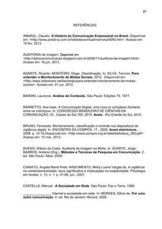 87
REFERÊNCIAS
AMARAL, Cláudio. A História da Comunicação Empresarial no Brasil. Disponível
em: <http://www.portal-rp.com.br/bibliotecavirtual/memoria/0095.htm>. Acesso em:
16 fev. 2013.
AUDITORIA de Imagem. Disponível em:
<http://dahoracomunicacao.blogspot.com.br/2008/11/auditoria-de-imagem.html>.
Acesso em: 16 jun. 2013.
AZARITE, Ricardo; MONTEIRO, Diego. Classificação. In: SILVA, Tarcízio. Para
entender o Monitoramento de Mídias Sociais. 2012. Disponível em:
<http://www.slideshare.net/tarushijio/para-entender-monitoramento-de-midias-
sociais>. Acesso em: 21 jun. 2012.
BARDIN, Laurence. Análise de Conteúdo. São Paulo: Edições 70, 1977.
BARRETTO, Ana Isaia. A Comunicação Digital: uma nova (e complexa) fronteira
entre os indivíduos. In: CONGRESSO BRASILEIRO DE CIÊNCIAS DA
COMUNICAÇÃO, 33., Caxias do Sul, RS, 2010. Anais...Rio Grande do Sul, 2010.
BRUNO, Fernanda. Monitoramento, classificação e controle nos dispositivos de
vigilância digital. In: ENCONTRO DA COMPÓS, 17., 2008. Anais eletrônicos...
2008. p. 10-16.Disponível em: <http://www.compos.org.br/data/biblioteca_365.pdf>
Acesso em: 13 mar. 2013.
BUENO, Wilson da Costa. Auditoria de Imagem na Mídia. In: DUARTE, Jorge;
BARROS, Antonio (Org.). Métodos e Técnicas de Pesquisa em Comunicação. 2.
ed. São Paulo: Atlas, 2009;
CANIATO, Angela Maria Pires; NASCIMENTO, Merly Luane Vargas do. A vigilância
na contemporaneidade: seus significados e implicações na subjetividade. Psicologia
em revista, v. 13, n. 1, p. 41-68, jun., 2007.
CASTELLS, Manuel. A Sociedade em Rede. São Paulo: Paz e Terra, 1999.
_______________. Internet e sociedade em rede. In: MORAES, Dênis de. Por uma
outra comunicação. 4. ed. Rio de Janeiro: Record, 2009.
 