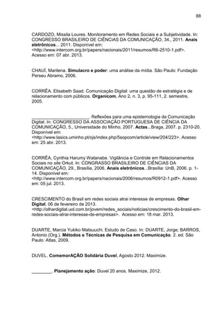 88
CARDOZO, Missila Loures. Monitoramento em Redes Sociais e a Subjetividade. In:
CONGRESSO BRASILEIRO DE CIÊNCIAS DA COMUNICAÇÃO, 34., 2011. Anais
eletrônicos... 2011. Disponível em:
<http://www.intercom.org.br/papers/nacionais/2011/resumos/R6-2510-1.pdf>.
Acesso em: 07 abr. 2013.
CHAUÍ, Marilena. Simulacro e poder: uma análise da mídia. São Paulo: Fundação
Perseu Abramo, 2006.
CORRÊA. Elisabeth Saad. Comunicação Digital: uma questão de estratégia e de
relacionamento com públicos. Organicom, Ano 2, n. 3, p. 95-111, 2. semestre,
2005.
_______________________. Reflexões para uma epistemologia da Comunicação
Digital. In: CONGRESSO DA ASSOCIAÇÃO PORTUGUESA DE CIÊNCIA DA
COMUNICAÇÃO, 5., Universidade do Minho, 2007. Actas...Braga, 2007. p. 2310-20.
Disponível em:
<http://www.lasics.uminho.pt/ojs/index.php/5sopcom/article/view/204/223>. Acesso
em: 25 abr. 2013.
CORRÊA, Cynthia Harumy Watanabe. Vigilância e Controle em Relacionamentos
Sociais no site Orkut. In: CONGRASSO BRASILEIRO DE CIÊNCIAS DA
COMUNICAÇÃO, 29., Brasília, 2006. Anais eletrônicos...Brasília: UnB, 2006. p. 1-
14. Disponível em:
<http://www.intercom.org.br/papers/nacionais/2006/resumos/R0912-1.pdf>. Acesso
em: 05 jul. 2013.
CRESCIMENTO do Brasil em redes sociais atrai interesse de empresas. Olhar
Digital, 06 de fevereiro de 2013.
<http://olhardigital.uol.com.br/jovem/redes_sociais/noticias/crescimento-do-brasil-em-
redes-sociais-atrai-interesse-de-empresas>. Acesso em: 18 mar. 2013.
DUARTE, Marcia Yukiko Matsuuchi. Estudo de Caso. In: DUARTE, Jorge; BARROS,
Antonio (Org.). Métodos e Técnicas de Pesquisa em Comunicação. 2. ed. São
Paulo: Atlas, 2009.
DUVEL. ComemorAÇÃO Solidária Duvel, Agosto 2012. Maximize.
________. Planejamento ação: Duvel 20 anos. Maximize, 2012.
 