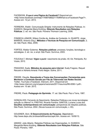 89
FACEBOOK. O que é uma Página do Facebook? Disponível em:
<http://www.facebook.com/help/174987089221178/#What-is-a-Facebook-Page?>.
Acesso em: 12 jun. 2013.
FERREIRA, Waldir. Comunicação Dirigida: Instrumento de Relações Públicas. In:
KUNSCH, Margarida Maria Krohling. Obtendo Resultados com Relações
Públicas. 2. ed. rev. São Paulo: Pioneira Thomson Learning, 2006.
FONSECA JÚNIOR, Wilson Corrêa da. Análise de Conteúdo. In: DUARTE, Jorge;
BARROS, Antonio (Org.). Métodos e Técnicas de Pesquisa em Comunicação. 2.
ed. São Paulo: Atlas, 2009;
FORTES, Waldyr Gutierrez. Relações públicas: processo, funções, tecnologia e
estratégias. 2. ed. rev. e ampl. São Paulo: Summus, 2003.
FOUCAULT, Michael. Vigiar e punir: nascimento da prisão. 40. Ed. Petrópolis, RJ:
Vozes, 2012.
FRAGOSO, Suely. Métodos de pesquisa para internet. Suely Fragoso, Raquel
Recuero e Adriana Amaral. Porto Alegre: Sulina, 2011;
FREIRE, Claudia. Desvelando a Trama das Conversações: Ferramentas para
Monitorar o Conteúdo Gerado por Fãs de Telenovela nas Redes Sociais:
Twitter, YouTube e Facebook. Intercom, 2011. Disponível em
<http://www.intercom.org.br/papers/nacionais/2011/resumos/R6-0090-1.pdf>.
Acesso em: 10 abr. 2013.
FREIRE, Paulo. Pedagogia do Oprimido. 17. ed. São Paulo: Paz e Terra, 1987.
GONÇALVES, Fernando do Nascimento. Relações Públicas e as novas tecnologias:
solução ou dilema? In: FREITAS, Ricardo Ferreira; SANTOS, Luciane Lucas dos.
Desafios contemporâneos em comunicação: perspectivas de relações públicas.
São Paulo: Summus, 2002. (Novas buscas em comunicação, v. 65).
GOUDNER, Alvin. O Desenvolvimento da Pesquisa. Disponívelem:
http://www.deps.ufsc.br/disserta99/santos/cap4.htm. Acesso em: 16/06/13;
IANHEZ, João Alberto. Relações Públicas nas Organizações. In: KUNSCH,
Margarida Maria Krohling. Obtendo Resultados com Relações Públicas. São
Paulo: Pioneira, 1997.
 