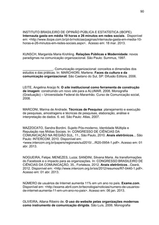 90
INSTITUTO BRASILEIRO DE OPINIÃO PÚBLICA E ESTATÍSTICA (IBOPE).
Internauta gasta em média 10 horas e 26 minutos em redes sociais. Disponível
em: <http://www.ibope.com.br/pt-br/noticias/paginas/internauta-gasta-em-media-10-
horas-e-26-minutos-em-redes-sociais.aspx>. Acesso em: 18 mar. 2013.
KUNSCH, Margarida Maria Krohling. Relações Públicas e Modernidade: novos
paradigmas na comunicação organizacional. São Paulo: Summus, 1997.
_________________. Comunicação organizacional: conceitos e dimensões dos
estudos e das práticas. In: MARCHIORI, Marlene. Faces da cultura e da
comunicação organizacional. São Caetano do Sul, SP: Difusão Editora, 2006.
LEITE, Angelina Araújo N. O site institucional como ferramenta de construção
de imagem: construindo um novo site para a ALUMAR. 2008. Monografia
(Graduação) – Universidade Federal do Maranhão. Curso de Comunicação social,
2008.
MARCONI, Marina de Andrade. Técnicas de Pesquisa: planejamento e execução
de pesquisas, amostragens e técnicas de pesquisas, elaboração, análise e
interpretação de dados. 6. ed. São Paulo: Atlas, 2007.
MAZZOCATO, Sandra Bordini. Sujeito Pós-moderno, Identidade Múltipla e
Reputação nas Mídias Sociais. In: CONGRESSO DE CIÊNCIAS DA
COMUNICAÇÃO NA REGIÃO SUL, 11., São Paulo, 2010. Anais eletrônicos... São
Paulo: INTERCOM, 2010. Disponível em:
<www.intercom.org.br/papers/regionais/sul2010/.../R20-0954-1.pdf>. Acesso em: 01
abr. 2013.
NOGUEIRA, Felipe; MENEZES, Luiza; SANDINI, Silvana Maria. As transformações
do Facebook e o impacto para as organizações. In: CONGRESSO BRASILEIRO DE
CIÊNCIAS DA COMUNICAÇÃO, 35., Fortaleza, 2012. Anais eletrônicos...Ceará,
2012. Disponível em: <http://www.intercom.org.br/sis/2012/resumos/R7-0440-1.pdf>.
Acesso em: 01 abr. 2013.
NÚMERO de usuários de Internet aumenta 11% em um ano no país. Exame.com.
Disponível em: <http://exame.abril.com.br/tecnologia/noticias/numero-de-usuarios-
de-internet-aumenta-11-em-um-ano-no-pais>. Acesso em: 06 jan. 2013.
OLIVEIRA, Allana Ribeiro de. O uso do website pelas organizações modernas
como instrumento de comunicação dirigida. São Luís, 2006. Monografia
 