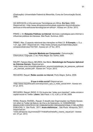 91
(Graduação)- Universidade Federal do Maranhão, Curso de Comunicação Social,
2006.
OS SERVIÇOS e Infra-estruturas Tecnológicas em África. Em foco, 2009.
Disponível em: <http://www.africaneconomicoutlook.org/po/em-foco/ict-africa/os-
servicos-e-infra-estruturas-tecnologicas-em-africa/>. Acesso em: 25 fev. 2013.
PINHO, J. B. Relações Públicas na Internet: técnicas e estratégias para informar e
influenciar públicos de interesse. São Paulo: Summus, 2003.
PRIMO, Alex. O aspecto relacional das interações na Web 2.0. E-Compós, v. 9, p.
1-21, ago. 2007. Disponível em: <http://www.compos.org.br/seer/index.php/e-
compos/article/view/153/154>. Acesso em: 27 fev. 2013.
______________. Interação Mediada por Computador: Comunicação,
Cibercultura, Cognição. 2. ed. Porto Alegre: Ed. Sulina, 2008.
RAUPP, Fabiano Maury; BEUREN, Ilse Maria. Metodologia da Pesquisa Aplicável
às Ciências Sociais. Disponível em:
<http://www.unisc.br/portal/upload/com_arquivo/metodologia_de_pesquisa_aplicavel
_as_ciencias_sociais.pdf>. Acesso em: 14 jun. 2013.
RECUERO, Raquel. Redes sociais na internet. Porto Alegre: Sulina, 2009.
________________. O que é mídia social? Disponível em:
<http://www.raquelrecuero.com/arquivos/o_que_e_midia_social.html>. Acesso em:
07 jul. 2013.
RECUERO, Raquel; ZAGO, G. Em busca das “redes que importam”: redes sociais e
capital social no Twitter. Líbero, São Paulo, v.12, n.24, p. 81-94, 2009.
ROSA, Rosane; RUSSEL, Raquel. O desafio das Organizações nas Redes Sociais:
Um olhar no Twitter da Natura, da Vivo e do Submarino. In: CONGRESSO
BRASILEIRO CIENTÍFICO DE COMUNICAÇÃO ORGANIZACIONAL E RELAÇÕES
PÚBLICAS, 5., São Paulo, 2011. Anais eletrônicos... São Paulo: Abrapcorp, 2011.
Disponível em:
<www.abrapcorp.org.br/anais2011/trabalhos/trabalho_rosana_raquel.pd>. Acesso
em: 07 jun. 2013.
 