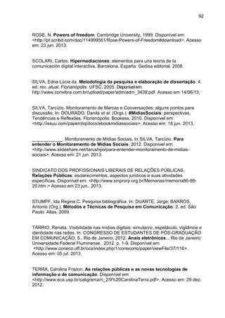 92
ROSE, N. Powers of freedom. Cambridge University, 1999. Disponível em:
<http://pt.scribd.com/doc/114999561/Rose-Powers-of-Freedom#download>. Acesso
em: 23 jun. 2013.
SCOLARI, Carlos. Hipermediaciones: elementos para una teoría de la
comunicación digital interactiva. Barcelona, España: Gedisa editorial, 2008.
SILVA, Edna Lúcia da. Metodologia da pesquisa e elaboração de dissertação. 4.
ed. rev. atual. Florianópolis: UFSC, 2005. Disponívelem:
http://www.convibra.com.br/upload/paper/adm/adm_3439.pdf. Acesso em 14/06/13;
SILVA, Tarcízio. Monitoramento de Marcas e Conversações: alguns pontos para
discussão. In: DOURADO, Danila et al. (Orgs.). #MidiasSociais: perspectivas,
Tendências e Reflexões. Florianópolis: Bookess, 2010. Disponível em:
<http://issuu.com/papercliq/docs/ebookmidiassociais>. Acesso em: 18 jun. 2013.
____________. Monitoramento de Mídias Sociais. In SILVA, Tarcízio. Para
entender o Monitoramento de Mídias Sociais. 2012. Disponível em:
<http://www.slideshare.net/tarushijio/para-entender-monitoramento-de-midias-
sociais>. Acesso em: 21 jun. 2013.
SINDICATO DOS PROFISSIONAIS LIBERAIS DE RELAÇÕES PÚBLICAS.
Relações Públicas: esclarecimentos, aspectos jurídicos e suas atividades
específicas. Disponível em: <http://www.sinprorp.org.br/Memorias/memoria86-88-
20.htm.> Acesso em 23 jun.. 2013.
STUMPF, Ida Regina C. Pesquisa bibliográfica. In: DUARTE, Jorge; BARROS,
Antonio (Org.). Métodos e Técnicas de Pesquisa em Comunicação. 2. ed. São
Paulo: Atlas, 2009.
TÁRRIO, Renata. Visibilidade nas mídias digitais: simulacro, espetáculo, vigilância e
identidade nas redes. In: CONGRESSO DE ESTUDANTES DE PÓS-GRADUAÇÃO
EM COMUNICAÇÃO, 5., Rio de Janeiro, 2012. Anais eletrônicos... Rio de Janeiro:
Universidade Federal Fluminense, 2012. p. 1-9. Disponível em:
<http://www.coneco.uff.br/ocs/index.php/1/conecorio/paper/viewFile/37/116>.
Acesso em: 05 jul. 2013.
TERRA, Carolina Frazon. As relações públicas e as novas tecnologias de
informação e de comunicação. Disponível em:
<http://www.eca.usp.br/caligrama/n_2/9%20CarolinaTerra.pdf>. Acesso em: 29 dez.
2012.
 
