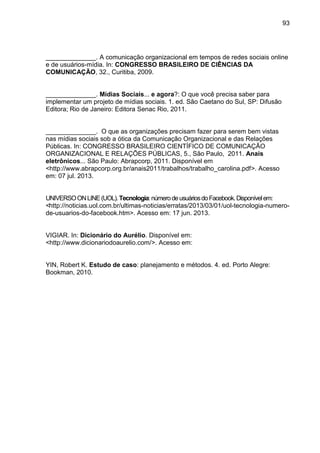 93
______________. A comunicação organizacional em tempos de redes sociais online
e de usuários-mídia. In: CONGRESSO BRASILEIRO DE CIÊNCIAS DA
COMUNICAÇÃO, 32., Curitiba, 2009.
______________. Mídias Sociais... e agora?: O que você precisa saber para
implementar um projeto de mídias sociais. 1. ed. São Caetano do Sul, SP: Difusão
Editora; Rio de Janeiro: Editora Senac Rio, 2011.
______________. O que as organizações precisam fazer para serem bem vistas
nas mídias sociais sob a ótica da Comunicação Organizacional e das Relações
Públicas. In: CONGRESSO BRASILEIRO CIENTÍFICO DE COMUNICAÇÃO
ORGANIZACIONAL E RELAÇÕES PÚBLICAS, 5., São Paulo, 2011. Anais
eletrônicos... São Paulo: Abrapcorp, 2011. Disponível em
<http://www.abrapcorp.org.br/anais2011/trabalhos/trabalho_carolina.pdf>. Acesso
em: 07 jul. 2013.
UNIVERSOONLINE(UOL).Tecnologia:númerodeusuáriosdoFacebook.Disponívelem:
<http://noticias.uol.com.br/ultimas-noticias/erratas/2013/03/01/uol-tecnologia-numero-
de-usuarios-do-facebook.htm>. Acesso em: 17 jun. 2013.
VIGIAR. In: Dicionário do Aurélio. Disponível em:
<http://www.dicionariodoaurelio.com/>. Acesso em:
YIN, Robert K. Estudo de caso: planejamento e métodos. 4. ed. Porto Alegre:
Bookman, 2010.
 