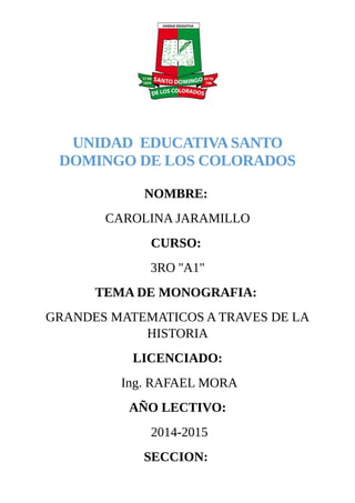 UNIDAD EDUCATIVA SANTO
DOMINGO DE LOS COLORADOS
NOMBRE:
CAROLINA JARAMILLO
CURSO:
3RO ''A1"
TEMA DE MONOGRAFIA:
GRANDES MATEMATICOS A TRAVES DE LA
HISTORIA
LICENCIADO:
Ing. RAFAEL MORA
AÑO LECTIVO:
2014-2015
SECCION:
 
