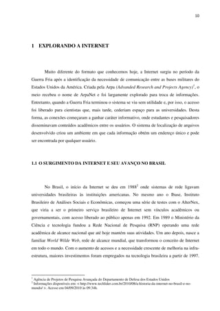10




1 EXPLORANDO A INTERNET



        Muito diferente do formato que conhecemos hoje, a Internet surgiu no período da
Guerra Fria após a identificação da necessidade de comunicação entre as bases militares do
Estados Unidos da América. Criada pela Arpa (Advanded Research and Projects Agency)1, o
meio recebeu o nome de ArpaNet e foi largamente explorado para troca de informações.
Entretanto, quando a Guerra Fria terminou o sistema se viu sem utilidade e, por isso, o acesso
foi liberado para cientistas que, mais tarde, cederiam espaço para as universidades. Desta
forma, as conexões começaram a ganhar caráter informativo, onde estudantes e pesquisadores
disseminavam conteúdos acadêmicos entre os usuários. O sistema de localização de arquivos
desenvolvido criou um ambiente em que cada informação obtém um endereço único e pode
ser encontrada por qualquer usuário.




1.1 O SURGIMENTO DA INTERNET E SEU AVANÇO NO BRASIL




        No Brasil, o início da Internet se deu em 19882 onde sistemas de rede ligavam
universidades brasileiras às instituições americanas. No mesmo ano o Ibase, Instituto
Brasileiro de Análises Sociais e Econômicas, começou uma série de testes com o AlterNex,
que viria a ser o primeiro serviço brasileiro de Internet sem vínculos acadêmicos ou
governamentais, com acesso liberado ao público apenas em 1992. Em 1989 o Ministério da
Ciência e tecnologia fundou a Rede Nacional de Pesquisa (RNP) operando uma rede
acadêmica de alcance nacional que até hoje mantém suas atividades. Um ano depois, nasce a
familiar World Wilde Web, rede de alcance mundial, que transformou o conceito de Internet
em todo o mundo. Com o aumento de acessos e a necessidade crescente de melhoria na infra-
estrutura, maiores investimentos foram empregados na tecnologia brasileira a partir de 1997.



1
 Agência de Projetos de Pesquisa Avançada do Departamento de Defesa dos Estados Unidos
2
 Informações disponíveis em: < http://www.techlider.com.br/2010/08/a-historia-da-internet-no-brasil-e-no-
mundo/ >. Acesso em 04/09/2010 às 09:34h.
 