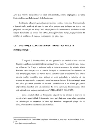 11



Após este período, muitas inovações foram implementadas, como a ampliação do uso entre
Pontos de Presença (PoPs) através de linhas ópticas.

         Desde então a Internet apresenta um crescimento contínuo como meio de comunicação
e interatividade, usada de diversas formas pelos usuários, que dedicam seu tempo com
pesquisas, informações em tempo real, integração social e tantas outras possibilidades que
surgem diariamente. De acordo com a FGV, Fundação Getúlio Vargas, hoje possuímos 60
milhões3 de instalações de bases de computadores em todo o país.




1.2      O DESTAQUE DA INTERNET DIANTE DE OUTROS MEIOS DE

COMUNICAÇÃO




             É inegável o reconhecimento da forte penetração da internet no dia a dia dos
      brasileiros, cada dia mais conectados e participativos no meio. Possuindo diversas formas
      de utilização, ela é hoje o meio que mais se destaca no número de usuários ativos.
      Entender como esse processo se constrói é simples se observarmos o fator essencial em
      sua diferenciação perante os demais meios: a interatividade. O internauta4 não apenas
      aprecia receber conteúdos, mas também se sente estimulado a participar de sua
      construção, comentando, propagando ou até mesmo produzindo de forma pessoal o que
      será visto por outros milhares de usuários. “Interatividade é um termo que ganhou
      expressão na atualidade com a disseminação das novas tecnologias de comunicação e tem
      sido utilizado com sentidos muito diversos.” (MIELNICZUC, 2004, P.173)

             Com a multiplicidade de ferramentas disponíveis na Internet, o interesse em
      acessá-la beira a necessidade de integração com a sociedade, que busca nela a capacidade
      de comunicação em tempo real de forma ágil. O contato interpessoal agrega valor ao
      meio, aprimorando a conexão social e intelectual.




3
  Informação disponível em: < http://www.tobeguarany.com/internet_no_brasil.php>. Acesso em 04/09/2010 às
9:53h.
4
   Nome dado ao usuário da Internet
 