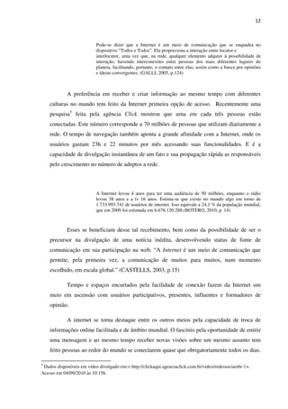 12



                           Pode-se dizer que a Internet é um meio de comunicação que se enquadra no
                           dispositivo “Todos e Todos”. Ela proporciona a interação entre locutor e
                           interlocutor, uma vez que, na rede, qualquer elemento adquire à possibilidade de
                           interação, havendo interconexões entre pessoas dos mais diferentes lugares do
                           planeta, facilitando, portanto, o contato entre elas, assim como a busca por opiniões
                           e ideias convergentes. (GALLI, 2005, p.124)



            A preferência em receber e criar informação ao mesmo tempo com diferentes
    culturas no mundo tem feito da Internet primeira opção de acesso. Recentemente uma
    pesquisa5 feita pela agência Click mostrou que uma em cada três pessoas estão
    conectadas. Este número corresponde a 70 milhões de pessoas que utilizam diariamente a
    rede. O tempo de navegação também aponta a grande afinidade com a Internet, onde os
    usuários gastam 23h e 22 minutos por mês acessando suas funcionalidades. E é a
    capacidade de divulgação instantânea de um fato e sua propagação rápida as responsáveis
    pelo crescimento no número de adeptos a rede.



                           A Internet levou 4 anos para ter uma audiência de 50 milhões, enquanto o rádio
                           levou 38 anos e a tv 16 anos. Estima-se que existe no mundo algo em torno de
                           1.733.993.741 de usuários de internet. Isso equivale a 24,1 % da população mundial,
                           que em 2009 foi estimada em 6.676.120.288.(BOTERO, 2010, p. 14)



            Esses se beneficiam desse tal recebimento, bem como da possibilidade de ser o
    precursor na divulgação de uma notícia inédita, desenvolvendo status de fonte de
    comunicação em sua participação na web. “A Internet é um meio de comunicação que
    permite, pela primeira vez, a comunicação de muitos para muitos, num momento
    escolhido, em escala global.” (CASTELLS, 2003, p.15)

            Tempo e espaços encurtados pela facilidade de conexão fazem da Internet um
    meio em ascensão com usuários participativos, presentes, influentes e formadores de
    opinião.

            A internet se torna destaque entre os outros meios pela capacidade de troca de
    informações online facilitada e de âmbito mundial. O fascínio pela oportunidade de emitir
    uma mensagem e ao mesmo tempo receber novas visões sobre um mesmo assunto tem
    feito pessoas ao redor do mundo se conectarem quase que obrigatoriamente todos os dias.

5
 Dados disponíveis em vídeo divulgado em:< http://clickaqui.agenciaclick.com.br/video/redessociaisbr-1>.
Acesso em 04/09/2010 às 10:15h.
 