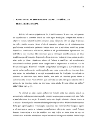 15




2 ENTENDENDO AS REDES SOCIAIS E SUAS CONEXÕES COM

   FERRAMENTAS ONLINE




       Rede social, como o próprio nome diz, é socializar dentro de uma rede, onde pessoas
ou organizações se conectam através de vários tipos de relações, compartilham valores e
objetivos comuns. Esta rede mantém conversas, trocas e interação entre um grupo de pessoas.
As redes sociais possuem vários níveis de operação, podendo ser de relacionamentos,
profissionais, comunitárias, políticas e tantas outras que se encontram através de grupos
específicos. Dentro dessas redes sociais, existem os nós que são formados representando cada
indivíduo e suas conexões. São como laços que se entrelaçam fazendo com que um único
usuário possua vários pontos de conexões. Essas conexões podem se tornar comuns a outros
nós e assim por diante, criando uma teia social. Cada nó se modifica a cada nova interação
com usuários distintos gerando maior complexidade e amplificando as conexões. Os nós
trocam mensagens, distribuem conteúdo, compartilham informações e as transformam em
capital social, sendo um dos grandes estímulos para entrar nestas redes. As conexões destes
nós, então, são estimulados a interagir repassando o que foi divulgado, respondendo ao
conteúdo ou analisando seus pontos. Porém, nem todas as conexões geram retorno e
conversas entre os nós. “Daí dizermos que nem todas as redes são iguais: algumas são só
compostas de conexões, outras, de conversas, outras ainda, de uma mistura de ambos.”
(RECUERO, 2009, p.25).


       Na internet, as redes sociais ganham um formato ainda mais atraente através da
comunicação mediada por um computador ou outro hardware que possua acesso à rede. Nelas
é possível repassar informações de maneira muito mais simples, dinâmica e factual. Antes, se
a criação e manutenção de uma rede entre um grupo implicavam no desenvolvimento de laços
fortes para a propagação da comunicação, hoje com o meio online um fato transpassa lugares
e nós que nem ao menos se conhecem pessoalmente, a não ser no mundo virtual. Assim a
internet democratizou a voz dos usuários, pois eles podem ser mais livres na troca da
comunicação e ouvidos mesmo que estejam em níveis hierárquicos menores. Dizemos que
 