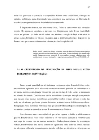 17



mais é do que o que se constrói e se compartilha. Valores como credibilidade, formação de
opinião, mobilização para determinado tema constituem este capital que se diferencia de
acordo com a experiência de uso de cada indivíduo conectado.

       É importante destacar, que sites como Orkut, Twitter e tantos outros não são redes
sociais. Eles apenas as suportam, as agregam e as difundem por meio de sua coletividade
criada por pessoas. As redes sociais online são, portanto, a criação de laços e nós entre os
atores sociais, formados por pessoas ou grupos, que se conectam ente meios disponíveis na
Internet para que criem relacionamentos e interação criando capital social.



                       Redes sociais complexas sempre existiram, mas os desenvolvimentos tecnológicos
                       recentes permitiram sua emergência como uma forma dominante de organização
                       social. Exatamente como uma rede de computadores conecta máquinas, uma rede
                       social conecta pessoas, instituições e suporta redes sociais. (WELLMAN, 2002, p.2)




   2.1 O CRESCIMENTO DA PENETRAÇÃO DE SITES SOCIAIS COMO

   FERRAMENTA DE INTERAÇÃO




       Com a grande quantidade de atividades que envolvem a rotina de um indivíduo, poder
encontrar um lugar onde essas atividades não necessariamente precisam ser interrompidas e
ao mesmo tempo possam integrar pessoas faz com que os sites de redes sociais se destaquem
no número de acessos. Concluir suas tarefas necessárias e conseguir interagir com pessoas
que passam pelas mesmas experiências, compartilhar sonhos e ideais elevam o poder das
redes sociais virtuais que levam pessoas distantes a se conectarem e dividirem seus valores.
Essa pseudo-pausa na rotina é primordial para que um indivíduo ainda possa se sentir parte da
sociedade e consiga se comunicar, apesar de estar em espaços distintos.

       O ser humano sente a necessidade de preencher espaços e dividir o público com o
pessoal. Porjetar-se nas redes sociais e mostrar o seu “eu” nessas conexões é contribuir com
um grupo de pessoas com as mesmas aspirações. Ainda existem criações de personagens
virtuais, transformando uma pessoa comum em alguém que tenha poder de formar opiniões
ou até mesmo influenciar comportamentos que não poderiam ser alterados se estivéssemos no
 