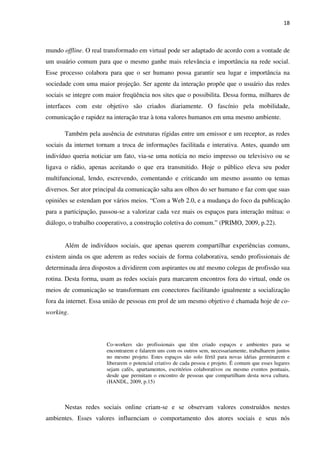 18



mundo offline. O real transformado em virtual pode ser adaptado de acordo com a vontade de
um usuário comum para que o mesmo ganhe mais relevância e importância na rede social.
Esse processo colabora para que o ser humano possa garantir seu lugar e importância na
sociedade com uma maior projeção. Ser agente da interação propõe que o usuário das redes
sociais se integre com maior freqüência nos sites que o possibilita. Dessa forma, milhares de
interfaces com este objetivo são criados diariamente. O fascínio pela mobilidade,
comunicação e rapidez na interação traz à tona valores humanos em uma mesmo ambiente.

       Também pela ausência de estruturas rígidas entre um emissor e um receptor, as redes
sociais da internet tornam a troca de informações facilitada e interativa. Antes, quando um
indivíduo queria noticiar um fato, via-se uma notícia no meio impresso ou televisivo ou se
ligava o rádio, apenas aceitando o que era transmitido. Hoje o público eleva seu poder
multifuncional, lendo, escrevendo, comentando e criticando um mesmo assunto ou temas
diversos. Ser ator principal da comunicação salta aos olhos do ser humano e faz com que suas
opiniões se estendam por vários meios. “Com a Web 2.0, e a mudança do foco da publicação
para a participação, passou-se a valorizar cada vez mais os espaços para interação mútua: o
diálogo, o trabalho cooperativo, a construção coletiva do comum.” (PRIMO, 2009, p.22).


       Além de indivíduos sociais, que apenas querem compartilhar experiências comuns,
existem ainda os que aderem as redes sociais de forma colaborativa, sendo profissionais de
determinada área dispostos a dividirem com aspirantes ou até mesmo colegas de profissão sua
rotina. Desta forma, usam as redes sociais para marcarem encontros fora do virtual, onde os
meios de comunicação se transformam em conectores facilitando igualmente a socialização
fora da internet. Essa união de pessoas em prol de um mesmo objetivo é chamada hoje de co-
working.



                       Co-workers são profissionais que têm criado espaços e ambientes para se
                       encontrarem e falarem uns com os outros sem, necessariamente, trabalharem juntos
                       no mesmo projeto. Estes espaços são solo fértil para novas idéias germinarem e
                       liberarem o potencial criativo de cada pessoa e projeto. É comum que esses lugares
                       sejam cafés, apartamentos, escritórios colaborativos ou mesmo eventos pontuais,
                       desde que permitam o encontro de pessoas que compartilham desta nova cultura.
                       (HANDL, 2009, p.15)



       Nestas redes sociais online criam-se e se observam valores construídos nestes
ambientes. Esses valores influenciam o comportamento dos atores sociais e seus nós
 