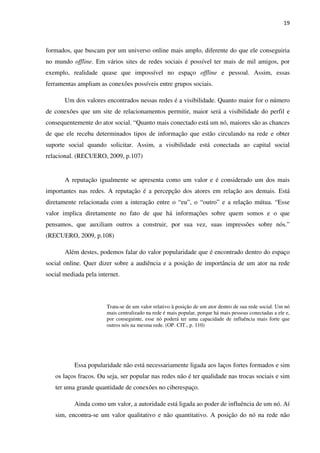 19



formados, que buscam por um universo online mais amplo, diferente do que ele conseguiria
no mundo offline. Em vários sites de redes sociais é possível ter mais de mil amigos, por
exemplo, realidade quase que impossível no espaço offline e pessoal. Assim, essas
ferramentas ampliam as conexões possíveis entre grupos sociais.

       Um dos valores encontrados nessas redes é a visibilidade. Quanto maior for o número
de conexões que um site de relacionamentos permitir, maior será a visibilidade do perfil e
consequentemente do ator social. “Quanto mais conectado está um nó, maiores são as chances
de que ele receba determinados tipos de informação que estão circulando na rede e obter
suporte social quando solicitar. Assim, a visibilidade está conectada ao capital social
relacional. (RECUERO, 2009, p.107)


       A reputação igualmente se apresenta como um valor e é considerado um dos mais
importantes nas redes. A reputação é a percepção dos atores em relação aos demais. Está
diretamente relacionada com a interação entre o “eu”, o “outro” e a relação mútua. “Esse
valor implica diretamente no fato de que há informações sobre quem somos e o que
pensamos, que auxiliam outros a construir, por sua vez, suas impressões sobre nós.”
(RECUERO, 2009, p.108)

       Além destes, podemos falar do valor popularidade que é encontrado dentro do espaço
social online. Quer dizer sobre a audiência e a posição de importância de um ator na rede
social mediada pela internet.



                       Trata-se de um valor relativo à posição de um ator dentro de sua rede social. Um nó
                       mais centralizado na rede é mais popular, porque há mais pessoas conectadas a ele e,
                       por conseguinte, esse nó poderá ter uma capacidade de influência mais forte que
                       outros nós na mesma rede. (OP. CIT., p. 110)




           Essa popularidade não está necessariamente ligada aos laços fortes formados e sim
   os laços fracos. Ou seja, ser popular nas redes não é ter qualidade nas trocas sociais e sim
   ter uma grande quantidade de conexões no ciberespaço.

           Ainda como um valor, a autoridade está ligada ao poder de influência de um nó. Aí
   sim, encontra-se um valor qualitativo e não quantitativo. A posição do nó na rede não
 