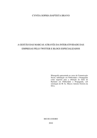 2



          CYNTIA SOPHIA BAPTISTA BRAVO




A GESTÃO DAS MARCAS ATRAVÉS DA INTERATIVIDADE DAS
   EMPRESAS PELO TWITTER E BLOGS ESPECIALIZADOS




                          Monografia apresentada ao curso de Comunicação
                          Social, habilitação em Publicidade e Propaganda
                          como requisito para a obtenção do título de
                          Bacharel em Publicidade e Propaganda, sob
                          orientação do M. Sc. Marcos Antonio Ferreira da
                          Silva.




                   RIO DE JANEIRO

                        2010
 