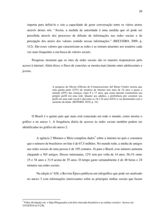 20



    importa para definí-lo e sim a capacidade de gerar conversação entre os vários atores
    através destes nós. “Assim, a medida de autoridade é uma medida que só pode ser
    percebida através dos processos de difusão de informações nas redes sociais e da
    percepção dos atores dos valores contido nessas informações.” (RECUERO, 2009, p.
    112). São esses valores que caracterizam as redes e as tornam atraentes aos usuários cada
    vez mais frequentes e em busca de valores sociais.

          Pesquisas mostram que os sites de redes sociais são os maiores responsáveis pelo
acesso à internet. Além disso, o fluxo de conexões se mostra mais latente entre adolescentes e
jovens.



                          A pesquisa da Ofcom (Oficina de Comunicaciones del Reino Unido) mostra que
                          uma quinta parte (22%) de usuários de internet tem mais de 16 anos e quase a
                          metade (49%) das crianças, entre 8 e 17 anos, que usam internet construíram seu
                          próprio perfil em uma rede. Quanto aos adultos, a preferência por construir seu
                          perfil em uma rede social é alta entre os 16 e 24 anos (64%) e vai diminuindo com o
                          aumento da idade. (BOTERO, 2010, p. 16).




          O Brasil é o quinto país que mais está conectado em todo o mundo, como mostra o
gráfico a no anexo 1. A frequência diária de acessos às redes sociais também podem ser
identificadas no gráfico do anexo 2.


             A agência 2 Minutos e Meio compilou dados7 sobre a internet no país e constatou
    que o número de brasileiros on-line é de 67,5 milhões. No mundo todo, a média de amigos
    nas redes sociais de uma pessoa é de 195 contatos. Já para o Brasil, esse número aumenta
    chegando a 365 amigos. Desses internautas, 12% tem por volta de 14 anos, 56,1% entre
    15 e 34 anos e 31,9 acima de 35 anos. O tempo gasto semanalmente é de 48 horas e 24
    minutos nas redes sociais.

             Na edição n° 628, a Revista Época publicou um infográfico que pode ser analisado
    no anexo 3 com informações interessantes sobre as principais mídias sociais que fazem




7
 Vídeo divulgado em: < http://blogueador.com.br/o-mercado-brasileiro-e-as-midias-sociais>. Acesso em
23/10/2010 às 9:25h.
 