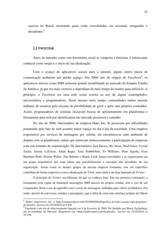21



    sucesso no Brasil, mostrando quais estão consolidadas, em ascensão, estagnadas e
    decadentes.8




        2.2 TWITTER

        Antes de entender como esta ferramenta social se comporta e funciona, é interessante
conhecer como surgiu e o início de sua idealização.

        Com o avanço de aplicativos sociais para a internet, alguns outros meios de
comunicação acabaram por perder espaço. Em 2004, ano de origem do Facebook9, os
aplicativos móveis como SMS sofreram grande instabilidade no mercado do Estados Unidos
da América, já que era mais custosos e dependiam de mais tempo do usuário para utilizá-lo. A
princípio, o Facebook era uma rede social restrita ao uso de alguns contemplados,
universitários e programadores. Neste mesmo meio tempo, comunidades online atraiam
milhares de usuários pelo encanto da possibilidade de gerar e gerir seus próprios conteúdos.
Assim, programadores de sistemas iniciavam buscas de aprimoramento em plataformas e
ferramentas para web por identificarem um mercado promissor a caminho
        No ano de 2006, funcionários da empresa Odeo Inc. In passavam por dificuldades
justamente pelo fato da web assumir maior espaço no dia a dia da sociedade. Uma empresa
responsável por serviços de mensagens por celular, ela encontrava-se num ambiente de
disputa com as plataformas online que retiravam minuciosamente a participação de empresas
com este formato de comunicação. Os funcionários Jack Dorsey, Biz Stone, Noah Glass, Crystal
Taylor, Jeremy LaTrasse, Adam Rugel, Tony Stubblebine, Ev Williams, Dom Sagolla, Evan
Henshaw-Plath, Florian Weber, Tim Roberts e Blaine Cook foram convidados a se organizarem em
um grupo responsável por criar ideias que possibilitassem a inovação das atividades de sua
organização. Assim como os demais grupos da mesma empresa formados, este em específico
contribuiu de forma expressiva com a idealização do Twttr, mais tarde e até hoje batizado de Twitter.
        O princípio do Twitter era diferente do que se conhece hoje. Em sua primeira concepção, a
ferramenta seria capaz de transmitir mensagens SMS através do próprio celular, sem o uso de um
computador. Seria o uso do aparelho com o envio de mensagens múltiplas para vários recebedores. Foi
então, através de conversas, estudos e percepções, que a idéia de criar uma interface própria da Odeon

8
  Dados disponíveis em: < http://comunicadores.info/2010/06/04/infografico-as-redes-sociais-mais-populares-
do-brasil/>. Acesso em 23/10/2010 às 9:45h.
9
  Facebook é um site de relacionamento lançado em 4 de fevereiro de 2004. Foi fundado por Marck Zuckerberg,
um ex-estudante de Harvard. Disponível em <http://anderssauro.com/facebook>. Acesso em 23/10/2010 às
10:23h.
 