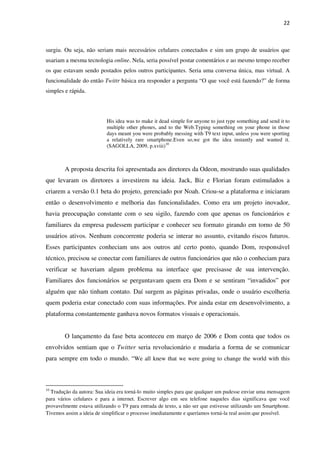 22



surgiu. Ou seja, não seriam mais necessários celulares conectados e sim um grupo de usuários que
usariam a mesma tecnologia online. Nela, seria possível postar comentários e ao mesmo tempo receber
os que estavam sendo postados pelos outros participantes. Seria uma conversa única, mas virtual. A
funcionalidade do então Twittr básica era responder a pergunta “O que você está fazendo?” de forma
simples e rápida.




                           His idea was to make it dead simple for anyone to just type something and send it to
                           multiple other phones, and to the Web.Typing something on your phone in those
                           days meant you were probably messing with T9 text input, unless you were sporting
                           a relatively rare smartphone.Even so,we got the idea instantly and wanted it.
                           (SAGOLLA, 2009, p.xviii)10



        A proposta descrita foi apresentada aos diretores da Odeon, mostrando suas qualidades
que levaram os diretores a investirem na ideia. Jack, Biz e Florian foram estimulados a
criarem a versão 0.1 beta do projeto, gerenciado por Noah. Criou-se a plataforma e iniciaram
então o desenvolvimento e melhoria das funcionalidades. Como era um projeto inovador,
havia preocupação constante com o seu sigilo, fazendo com que apenas os funcionários e
familiares da empresa pudessem participar e conhecer seu formato girando em torno de 50
usuários ativos. Nenhum concorrente poderia se interar no assunto, evitando riscos futuros.
Esses participantes conheciam uns aos outros até certo ponto, quando Dom, responsável
técnico, precisou se conectar com familiares de outros funcionários que não o conheciam para
verificar se haveriam algum problema na interface que precisasse de sua intervenção.
Familiares dos funcionários se perguntavam quem era Dom e se sentiram “invadidos” por
alguém que não tinham contato. Daí surgem as páginas privadas, onde o usuário escolheria
quem poderia estar conectado com suas informações. Por ainda estar em desenvolvimento, a
plataforma constantemente ganhava novos formatos visuais e operacionais.


        O lançamento da fase beta aconteceu em março de 2006 e Dom conta que todos os
envolvidos sentiam que o Twitter seria revolucionário e mudaria a forma de se comunicar
para sempre em todo o mundo. “We all knew that we were going to change the world with this



10
  Tradução da autora: Sua ideia era torná-lo muito simples para que qualquer um pudesse enviar uma mensagem
para vários celulares e para a internet. Escrever algo em seu telefone naqueles dias significava que você
provavelmente estava utilizando o T9 para entrada de texto, a não ser que estivesse utilizando um Smartphone.
Tivemos assim a ideia de simplificar o processo imediatamente e queríamos torná-la real assim que possível.
 