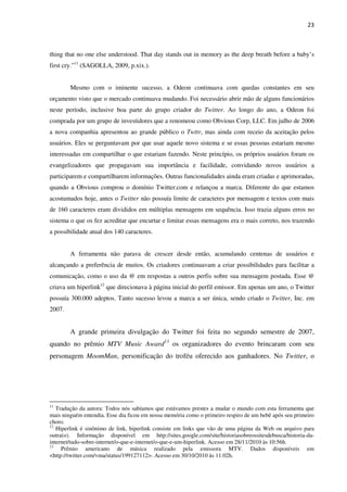 23



thing that no one else understood. That day stands out in memory as the deep breath before a baby’s
first cry.”11 (SAGOLLA, 2009, p.xix.).


        Mesmo com o iminente sucesso, a Odeon continuava com quedas constantes em seu
orçamento visto que o mercado continuava mudando. Foi necessário abrir mão de alguns funcionários
neste período, inclusive boa parte do grupo criador do Twitter. Ao longo do ano, a Odeon foi
comprada por um grupo de investidores que a renomeou como Obvious Corp, LLC. Em julho de 2006
a nova companhia apresentou ao grande público o Twttr, mas ainda com receio da aceitação pelos
usuários. Eles se perguntavam por que usar aquele novo sistema e se essas pessoas estariam mesmo
interessadas em compartilhar o que estariam fazendo. Neste princípio, os próprios usuários foram os
evangelizadores que propagavam sua importância e facilidade, convidando novos usuários a
participarem e compartilharem informações. Outras funcionalidades ainda eram criadas e aprimoradas,
quando a Obvious comprou o domínio Twitter.com e relançou a marca. Diferente do que estamos
acostumados hoje, antes o Twitter não possuía limite de caracteres por mensagem e textos com mais
de 160 caracteres eram divididos em múltiplas mensagens em sequência. Isso trazia alguns erros no
sistema o que os fez acreditar que encurtar e limitar essas mensagens era o mais correto, nos trazendo
a possibilidade atual dos 140 caracteres.


        A ferramenta não parava de crescer desde então, acumulando centenas de usuários e
alcançando a preferência de muitos. Os criadores continuavam a criar possibilidades para facilitar a
comunicação, como o uso da @ em respostas a outros perfis sobre sua mensagem postada. Esse @
criava um hiperlink12 que direcionava à página inicial do perfil emissor. Em apenas um ano, o Twitter
possuía 300.000 adeptos. Tanto sucesso levou a marca a ser única, sendo criado o Twitter, Inc. em
2007.


        A grande primeira divulgação do Twitter foi feita no segundo semestre de 2007,
quando no prêmio MTV Music Award13 os organizadores do evento brincaram com seu
personagem MoomMan, personificação do troféu oferecido aos ganhadores. No Twitter, o




11
   Tradução da autora: Todos nós sabíamos que estávamos prestes a mudar o mundo com esta ferramenta que
mais ninguém entendia. Esse dia ficou em nossa memória como o primeiro respiro de um bebê após seu primeiro
choro.
12
   Hiperlink é sinônimo de link, hiperlink consiste em links que vão de uma página da Web ou arquivo para
outra(o). Informação disponível em http://sites.google.com/site/historiasobreossitesdebusca/historia-da-
internet/tudo-sobre-internet/o-que-e-internet/o-que-e-um-hiperlink. Acesso em 28/11/2010 às 10:56h.
13
     Prêmio americano de música realizado pela emissora MTV. Dados disponíveis em
<http://twitter.com/vma/status/199127112>. Acesso em 30/10/2010 às 11:02h.
 