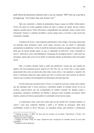 24



perfil oficial da transmissão comentou sobre o seu uso, dizendo: “MTV tells me to get hip to
the digital age. “Try Twitter” they said. So here I am.14


            Após este comentário, o número de participantes chegou a quase um milhão. Desde então o
Twitter não parou de evoluir ganhando usuários de todos os lugares do mundo. Pessoas comuns,
empresas, grandes marcas. Todos estão juntos, compartilhando suas aspirações, rotinas e tantas outras
informações. Famosos e anônimos dividindo o mesmo espaço torna o microblog a rede social mais
comentada e estudada.


            A dinâmica do Twitter, como explicada anteriormente, é bem simples. Um usuário interessado
em participar desta ferramenta online social apenas necessita criar seu perfil se cadastrando
gratuitamente na plataforma. A home do perfil do internauta acumula as postagens feitas pelos outros
perfis que ele mesmo decidiu seguir, ou seja, os cadastrados no following15, como visualizado no
anexo 4. Além disso, existe a possibilidade de visualização de sua própria timeline16, onde estão suas
mensagens, apenas pelo acesso de seu perfil. As principais funções da ferramenta estão nesta página
inicial.


            Nele, os usuários decidem seguir os perfis que preferirem e mesmo que seja seguido por
alguém, não necessariamente precisa seguí-lo de volta. Por isso, no Twitter não se criam amigos
propriamente ditos como na maioria das outras redes sociais online, e sim seguidores e seguidos. Em
geral, os internautas optam por seguir aqueles que mais os convém, que citam assuntos de interesse
comum e que se portam como divulgadores de informações relevantes para eles.


            Um dos fatores que caracteriza bem o Twitter é a criação de conversas comuns entre usuários
que não interagem entre si. Essas conversas e comentários podem ser reunidas através do uso de
hashtags, palavras-chaves que são acompanhadas do símbolo sustenido (#). Quando usados e
pesquisados, mensagens semelhantes são filtradas e aparecem como resultados da pesquisa. Desta
maneira, assuntos de interesse geral podem ser acumulados em um mesmo espaço.


            A comunicação é feita, como antes citado, pelo uso das arrobas (@), enviando respostas, ou
replyes    17
                como mais conhecido, linkando o perfil a ser referido na mensagem. Além desta
possibilidade, existem as Direct Messages, ou mensagens diretas, que permitem a comunicação


14
   Tradução da autora: “A MTV me disse para me aventurar na era digital. ‘Experimente o Twitter’, eles
disseram. Por isso estou aqui.”
15
   Tradução da autora: Seguindo
16
   Tradução da autora: Linha do tempo. Disponível para visualização de conteúdo através de uma linha
cronológica.
17
   Tradução da autora: Respostas.
 