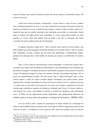 25



restrita de usuário para usuário de maneira privada. Da mesma maneira, são permitidos apenas 140
caracteres por envio.


          Ainda como forma de facilitar a comunicação, o Twitter oferece a seção Favorites, também
com visualização disponível no anexo 4, que seria responsável por favoritar mensagens postadas de
maneira que facilite seu acesso no perfil de quem desejou a arquivar. Ainda, existem os Retweets18,
disponível para que um usuário retransmita uma informação que acredita ser interessante citando
quem a divulgou. Na página inicial estão acumulados os retweets feitos pelos usuários em geral
seguidos, os retweets feitos pelo próprio dono do perfil e, por fim, as mensagens que foram
retwittadas por outros usuários através de suas mensagens.


          É também oferecida a opção Lists19. Nela é possível reunir através de listas usuários com
perfis similares que seriam agregados em formato de grupos. Já o Trending Topics20 reúne os assuntos
mais comentados em todo o mundo, que por terem sido mutuamente e constantemente citados,
ganharam um destaque único sendo listados de maneira que possam ser identificados de maneira
rápida.


          Hoje, o Twitter além de conectar pessoas conecta informações. A maioria dos usuários não o
enxergam como apenas uma ferramenta de relacionamento, mas principalmente uma ferramenta que
possibilita a divulgação e interação com notícias, conhecimento, pesquisas e outros pontos de interesse
comum. Na plataforma milhares de links com matérias relevantes são postadas diariamente. Ele se
tornou um disponibilizador de dados. Um meio pronto onde se obtém informações sobre os mais
diversos tópicos e onde um usuário consegue adquirir informações sem grande esforço, apenas
seguindo perfis. Os dados transmitidos em tempo real elevam o poder do Twitter, o número de acessos
e o tempo gasto no microblog. Até mesmo por isso, hoje vemos grandes companhias de televisão
criando pautas jornalísticas apoiadas em fenômenos divulgados pelo Twitter. O retorno imediato a
uma emissão traz à tona a necessidade de respostas e acúmulos de apoiadores sobre determinada
causa. “A Web 2.0 tem repercussões sociais importantes, que potencializam processos de
trabalho coletivo, de troca afetiva, de produção e circulação de informações.” (PRIMO, 2007).


          Um caso clássico sobre a rapidez de comunicação em tempo imediato foi a divulgação da
morte do cantor Michael Jackson ocorrida no dia 25 de junho de 2009. O impacto provocado na rede
social foi enorme e a divulgação do fato aconteceu antes mesmo das grandes redes de televisão


18
   Retweet é encaminhar o tweet de outro usuário para seus seguidores através da identificação do autor original
pela sigla RT e @nomedousuário à frente da mensagem
19
   Tradução da autora: Listas.
20
   Tradução da autora: Tendência dos tópicos.
 