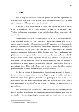 27



           2.3 BLOG

           Hoje os blogs são conhecidos como sites pessoais de conteúdos segmentados ou
diversificados de acordo com o estilo do autor. Porém, anteriormente a este cenário, no início
de seu surgimento, os blogs nasceram com outro formato.

           A princípio, os blogs foram chamados de weblog, onde o termo “web” vem de Internet
e “log” de arquivo web, com Jorn Barger sendo seu precursor em 1997 através do Robot
Wisdom. A ferramenta era usada para agregar e divulgar links julgados interessantes pelo
autor na web.

           Não havia larga divulgação e penetração desse tipo de site na Internet nessa época,
sendo apenas mais um endereço entre a multidão já existente. Foi então que, após três anos
desde a criação do primeiro weblog, ou seja, no ano de 1999, chegaram à web ferramentas de
publicação aprimorando suas funcionalidades. Foram criadas ferramentas de manutenção de
sites pela web, com sistemas simplificados onde publicações e sustentação desses sites não
exigiam o conhecimento da linguagem HTML. Empresas como Pitas e Pyra lançaram suas
plataformas, onde a segunda até hoje aponta como uma das mais usadas, o conhecido
Blogger. Assim, usuários menos capacitados no que tange a técnica de criação de sites
estavam aptos a se apropriarem de weblogs dos mais diversos temas. Após esta novidade, a
possibilidade de construir comentários em cima das postagens criadas também alavancou a
popularização desses blogs, onde alguém seria o autor e outros indivíduos atuariam
praticamente como co-autores, sugerindo tópicos ou tecendo conceitos.

           Em 2004, a empresa de buscas online, a famosa Google, comprava o Blogger e
tornava os blogs um grande achado na web. Ao longo do tempo, os usuários adotavam a
ferramenta como diários pessoais, dedicando suas publicações a fatos do dia a dia,
manifestações interiores, poemas e pensamentos. Ainda hoje, este tipo de utilização é um dos
mais populares entre os blogueiros23, ou seja, os autores, explorando este espaço de maneira a
personificá-lo.

           Hoje são discutidos três conceitos para a definição do que se pode entender como um
blog. O primeiro a se detalhar é o conceito estrutural, que aborda exatamente como o site foi
estruturado. Os formatos de publicações costumam seguir um padrão e por isso são ponto



23
     Nome dado aos usuários e detentores de blogs.
 