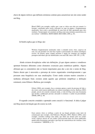 28



chave de alguns teóricos que definem estruturas centrais para caracterizar um site como sendo
um blog.



                       Blood (2002), por exemplo, explica que o que os vários usos têm em comum é o
                       formato, constituído pelos textos colocados no topo da página e freqüentemente
                       atualizados, bem como a possibilidade de uma lista de links apontando para sites
                       similares. Tal percepção vai constituir um blog como uma estrutura característica em
                       um website.” (AMARAL; MONTARDO; RECUERO, 2009, p. 29).




       Já Smith explica que os blogs são:



                       Websites freqüentemente atualizados onde o conteúdo (texto, fotos, arquivos de
                       som, etc) são postados em uma base regular e posicionados em ordem cronológica
                       reversa. Os leitores quase sempre possuem a opção de comentar em qualquer
                       postagem individual, que são identificados com uma URL única. (OP. CIT., p. 30).



       Ainda existem divergências sobre tais definições, já que alguns autores e estudiosos
apontam formatos diferentes como elementos essenciais para estabelecer padrões. Alguns
afirmam que os comentários não se fazem importantes para dar a um site o nome de blog.
Outros dizem que é necessária a presença de textos organizados cronologicamente e que
possuam uma frequência em suas atualizações. Como ainda existem muitos conceitos e
nenhuma afirmação final, existem ainda aqueles que preferem simplificar a definição
estrutural, como Gilmor e Barbosa, por exemplo.


                       Gilmor (2004), por exemplo, foca a estrutura apenas a partir da presença de links e
                       dos textos curtos (posts) publicados em ordem cronológica reversa. Barbosa (2003)
                       propõe, através do conceito estrutural ainda, a visão do blog como uma ferramenta
                       que facilita a publicação pessoal, anexando à estrutura o caráter da pessoalidade.
                       (IDEM, 2009, p. 30)


       O segundo conceito estudado e apontado como crucial é o funcional. A ideia é julgar
um blog através da função que ele exerce na web.



                       Esses autores vêem os weblogs a partir de sua função primária como meio de
                       comunicação (por exemplo, vide Pedersen e Macafee, 2007). Marlow (2004), outro
                       exemplo, considera weblogs uma mídia, que difere das demais pelo seu caráter
                       social, expresso através do seu caráter conversacional tanto dos textos publicados
                       quanto pelas ferramentas anexadas e que hoje são características dos sistemas, como
                       os comentários.” (IBIDEM, p. 31)
 