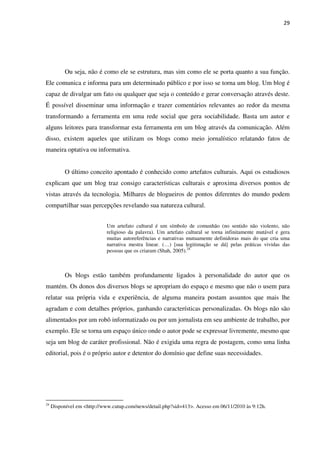 29




           Ou seja, não é como ele se estrutura, mas sim como ele se porta quanto a sua função.
Ele comunica e informa para um determinado público e por isso se torna um blog. Um blog é
capaz de divulgar um fato ou qualquer que seja o conteúdo e gerar conversação através deste.
É possível disseminar uma informação e trazer comentários relevantes ao redor da mesma
transformando a ferramenta em uma rede social que gera sociabilidade. Basta um autor e
alguns leitores para transformar esta ferramenta em um blog através da comunicação. Além
disso, existem aqueles que utilizam os blogs como meio jornalístico relatando fatos de
maneira optativa ou informativa.


           O último conceito apontado é conhecido como artefatos culturais. Aqui os estudiosos
explicam que um blog traz consigo características culturais e aproxima diversos pontos de
vistas através da tecnologia. Milhares de blogueiros de pontos diferentes do mundo podem
compartilhar suas percepções revelando sua natureza cultural.


                            Um artefato cultural é um símbolo de comunhão (no sentido não violento, não
                            religioso da palavra). Um artefato cultural se torna infinitamente mutável e gera
                            muitas autoreferências e narrativas mutuamente definidoras mais do que cria uma
                            narrativa mestra linear. (…) [sua legitimação se dá] pelas práticas vividas das
                            pessoas que os criaram (Shah, 2005).24



           Os blogs estão também profundamente ligados à personalidade do autor que os
mantém. Os donos dos diversos blogs se apropriam do espaço e mesmo que não o usem para
relatar sua própria vida e experiência, de alguma maneira postam assuntos que mais lhe
agradam e com detalhes próprios, ganhando características personalizadas. Os blogs não são
alimentados por um robô informatizado ou por um jornalista em seu ambiente de trabalho, por
exemplo. Ele se torna um espaço único onde o autor pode se expressar livremente, mesmo que
seja um blog de caráter profissional. Não é exigida uma regra de postagem, como uma linha
editorial, pois é o próprio autor e detentor do domínio que define suas necessidades.




24
     Disponível em <http://www.cutup.com/news/detail.php?sid=413>. Acesso em 06/11/2010 às 9:12h.
 