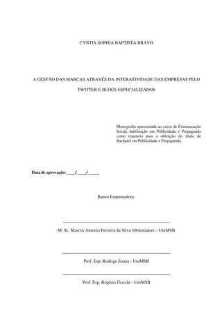 3




                         CYNTIA SOPHIA BAPTISTA BRAVO




A GESTÃO DAS MARCAS ATRAVÉS DA INTERATIVIDADE DAS EMPRESAS PELO

                        TWITTER E BLOGS ESPECIALIZADOS




                                            Monografia apresentada ao curso de Comunicação
                                            Social, habilitação em Publicidade e Propaganda
                                            como requisito para a obtenção do título de
                                            Bacharel em Publicidade e Propaganda.




Data de aprovação: ____/ ____/ _____




                                   Banca Examinadora:




                ________________________________________________

             M. Sc. Marcos Antonio Ferreira da Silva (Orientador) – UniMSB



                ________________________________________________

                           Prof. Esp. Rodrigo Souza - UniMSB

                ________________________________________________

                           Prof. Esp. Rogério Fiocchi - UniMSB
 