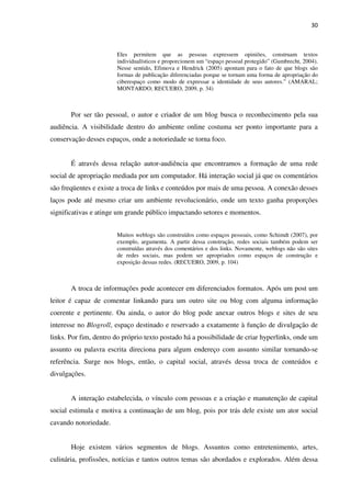 30



                       Eles permitem que as pessoas expressem opiniões, construam textos
                       individualísticos e proporcionem um “espaço pessoal protegido” (Gumbrecht, 2004).
                       Nesse sentido, Efimova e Hendrick (2005) apontam para o fato de que blogs são
                       formas de publicação diferenciadas porque se tornam uma forma de apropriação do
                       ciberespaço como modo de expressar a identidade de seus autores.” (AMARAL;
                       MONTARDO; RECUERO, 2009, p. 34)



       Por ser tão pessoal, o autor e criador de um blog busca o reconhecimento pela sua
audiência. A visibilidade dentro do ambiente online costuma ser ponto importante para a
conservação desses espaços, onde a notoriedade se torna foco.


       É através dessa relação autor-audiência que encontramos a formação de uma rede
social de apropriação mediada por um computador. Há interação social já que os comentários
são freqüentes e existe a troca de links e conteúdos por mais de uma pessoa. A conexão desses
laços pode até mesmo criar um ambiente revolucionário, onde um texto ganha proporções
significativas e atinge um grande público impactando setores e momentos.


                       Muitos weblogs são construídos como espaços pessoais, como Schimdt (2007), por
                       exemplo, argumenta. A partir dessa construção, redes sociais também podem ser
                       construídas através dos comentários e dos links. Novamente, weblogs não são sites
                       de redes sociais, mas podem ser apropriados como espaços de construção e
                       exposição dessas redes. (RECUERO, 2009, p. 104)



       A troca de informações pode acontecer em diferenciados formatos. Após um post um
leitor é capaz de comentar linkando para um outro site ou blog com alguma informação
coerente e pertinente. Ou ainda, o autor do blog pode anexar outros blogs e sites de seu
interesse no Blogroll, espaço destinado e reservado a exatamente à função de divulgação de
links. Por fim, dentro do próprio texto postado há a possibilidade de criar hyperlinks, onde um
assunto ou palavra escrita direciona para algum endereço com assunto similar tornando-se
referência. Surge nos blogs, então, o capital social, através dessa troca de conteúdos e
divulgações.


       A interação estabelecida, o vínculo com pessoas e a criação e manutenção de capital
social estimula e motiva a continuação de um blog, pois por trás dele existe um ator social
cavando notoriedade.


       Hoje existem vários segmentos de blogs. Assuntos como entretenimento, artes,
culinária, profissões, notícias e tantos outros temas são abordados e explorados. Além dessa
 